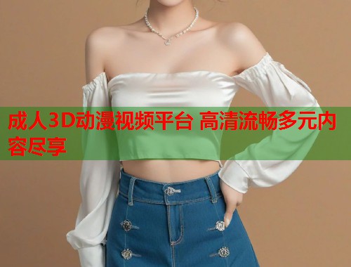 成人3D动漫视频平台 高清流畅多元内容尽享