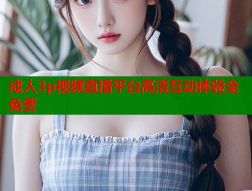 成人3p视频直播平台高清互动体验全免费