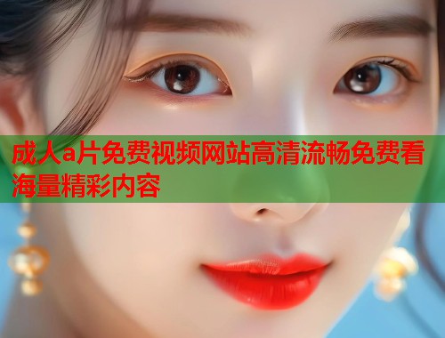 成人a片免费视频网站高清流畅免费看海量精彩内容
