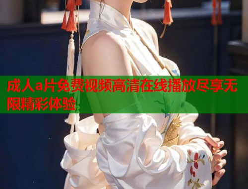 成人a片免费视频高清在线播放尽享无限精彩体验
