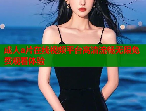 成人a片在线视频平台高清流畅无限免费观看体验