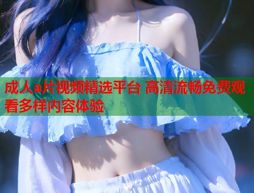 成人a片视频精选平台 高清流畅免费观看多样内容体验