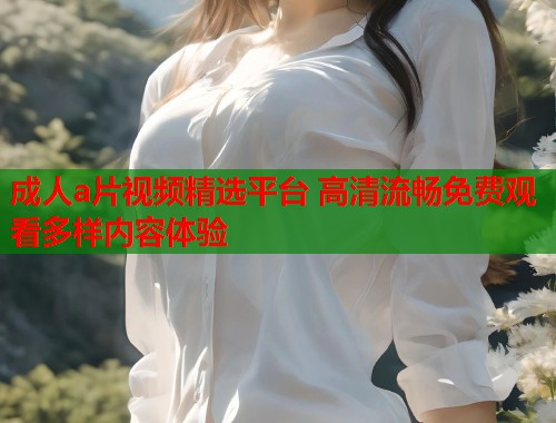 成人a片视频精选平台 高清流畅免费观看多样内容体验