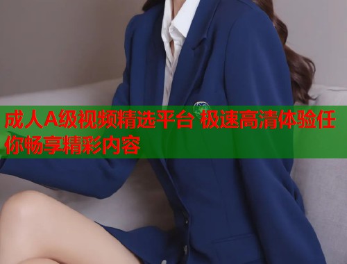 成人A级视频精选平台 极速高清体验任你畅享精彩内容