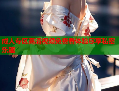 成人专区高清视频免费看体验尽享私密乐趣