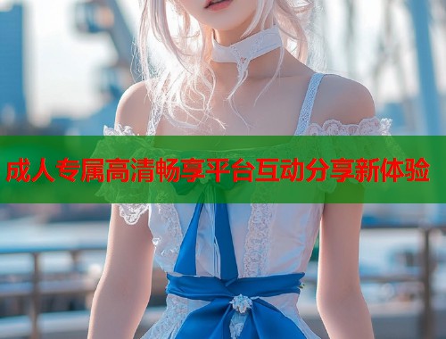 成人专属高清畅享平台互动分享新体验