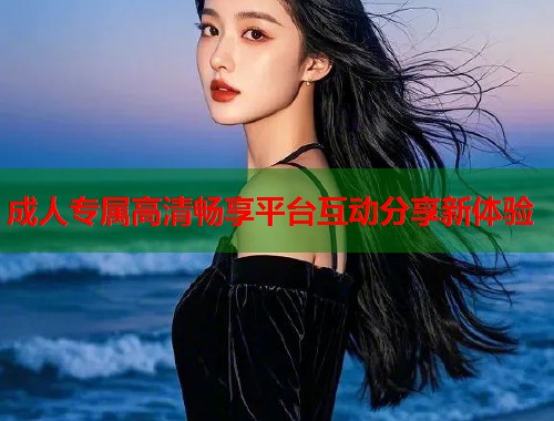 成人专属高清畅享平台互动分享新体验