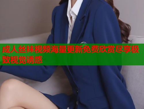 成人丝袜视频海量更新免费欣赏尽享极致视觉诱惑