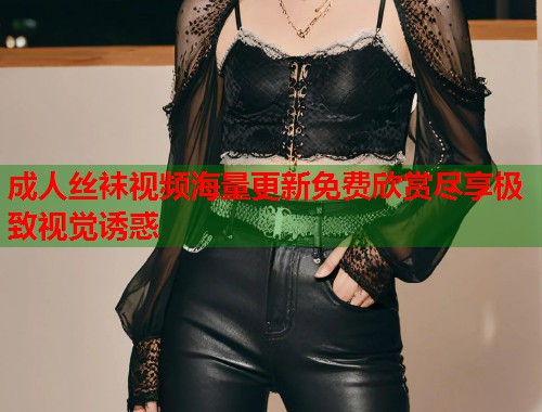 成人丝袜视频海量更新免费欣赏尽享极致视觉诱惑