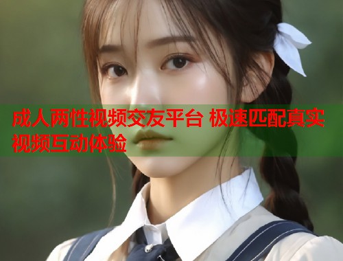 成人两性视频交友平台 极速匹配真实视频互动体验
