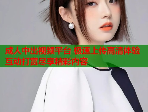 成人中出视频平台 极速上传高清体验互动打赏尽享精彩内容