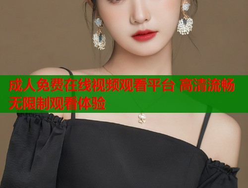 成人免费在线视频观看平台 高清流畅无限制观看体验