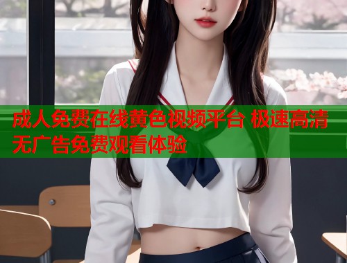 成人免费在线黄色视频平台 极速高清无广告免费观看体验