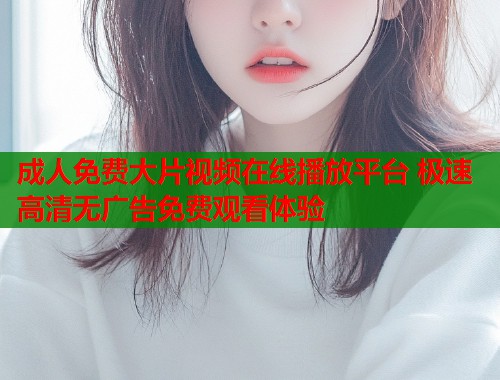成人免费大片视频在线播放平台 极速高清无广告免费观看体验