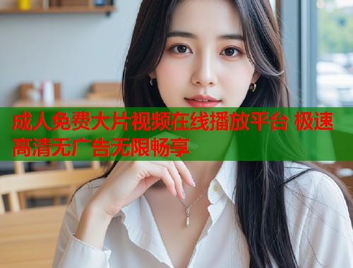 成人免费大片视频在线播放平台 极速高清无广告无限畅享