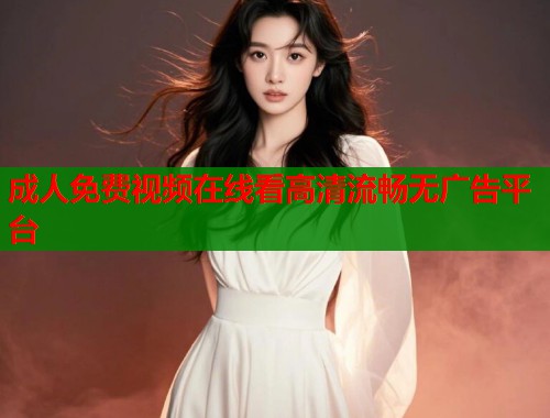 成人免费视频在线看高清流畅无广告平台