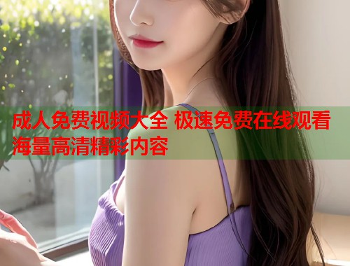成人免费视频大全 极速免费在线观看海量高清精彩内容
