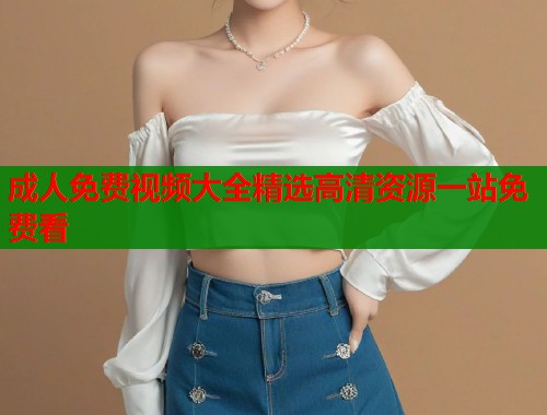 成人免费视频大全精选高清资源一站免费看