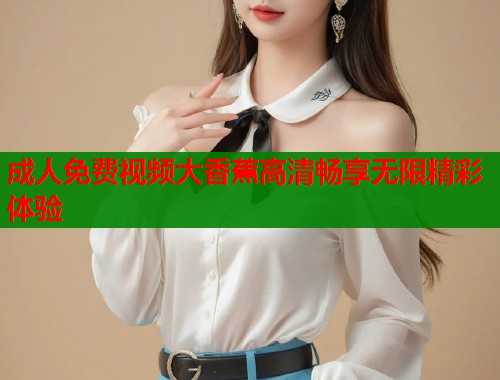 成人免费视频大香蕉高清畅享无限精彩体验