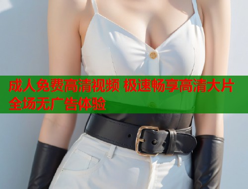 成人免费高清视频 极速畅享高清大片全场无广告体验