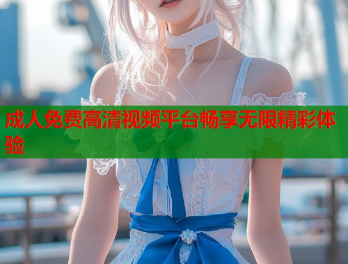 成人免费高清视频平台畅享无限精彩体验