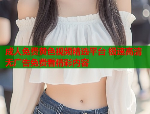 成人免费黄色视频精选平台 极速高清无广告免费看精彩内容