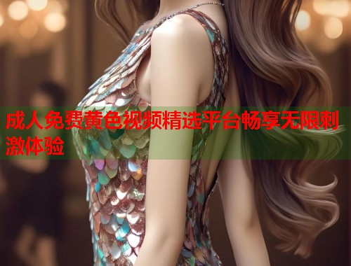 成人免费黄色视频精选平台畅享无限刺激体验