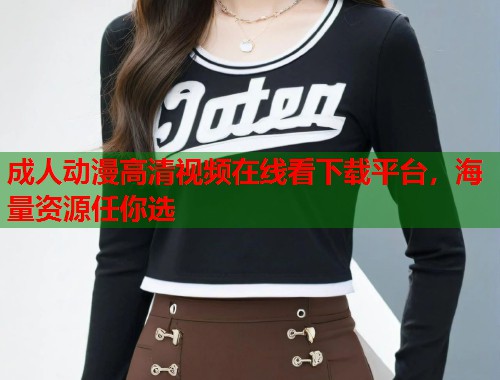 成人动漫高清视频在线看下载平台，海量资源任你选