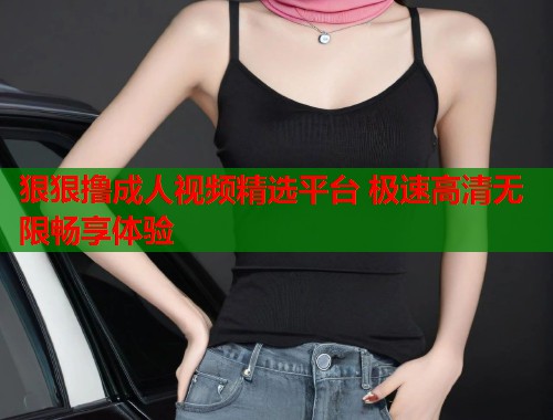 狠狠撸成人视频精选平台 极速高清无限畅享体验