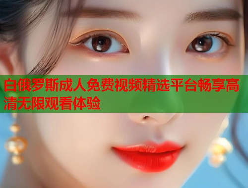 白俄罗斯成人免费视频精选平台畅享高清无限观看体验