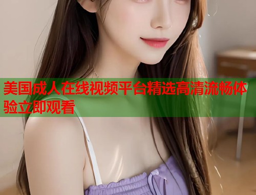 美国成人在线视频平台精选高清流畅体验立即观看