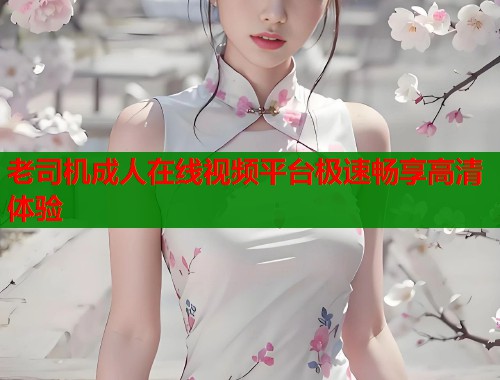 老司机成人在线视频平台极速畅享高清体验