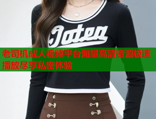 老司机成人视频平台海量高清资源极速播放尽享私密体验