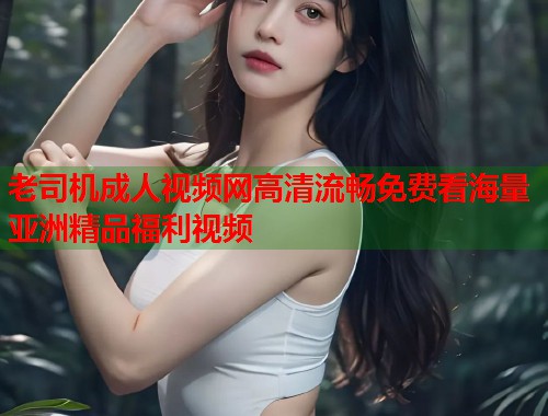 老司机成人视频网高清流畅免费看海量亚洲精品福利视频