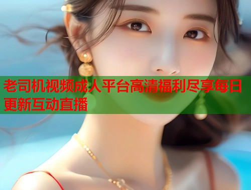 老司机视频成人平台高清福利尽享每日更新互动直播