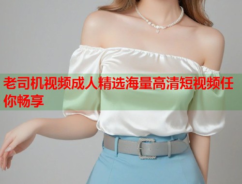 老司机视频成人精选海量高清短视频任你畅享