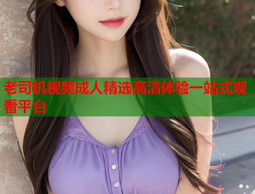老司机视频成人精选高清体验一站式观看平台