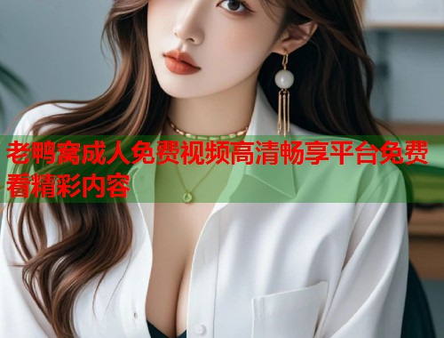 老鸭窝成人免费视频高清畅享平台免费看精彩内容