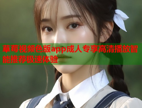 草莓视频色版app成人专享高清播放智能推荐极速体验