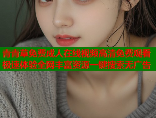 青青草免费成人在线视频高清免费观看极速体验全网丰富资源一键搜索无广告