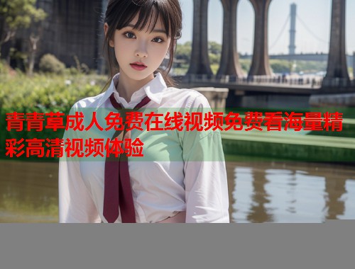 青青草成人免费在线视频免费看海量精彩高清视频体验
