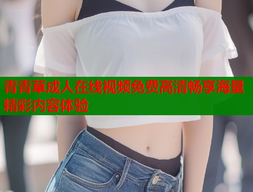 青青草成人在线视频免费高清畅享海量精彩内容体验
