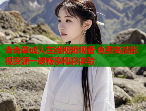 青青草成人在线视频观看 免费高清影视资源一键畅享精彩体验