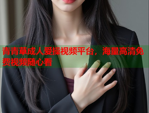 青青草成人爱操视频平台，海量高清免费视频随心看