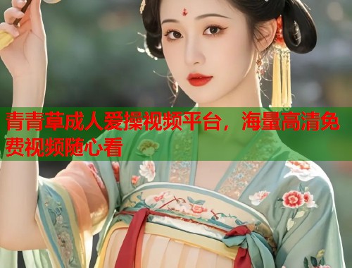 青青草成人爱操视频平台，海量高清免费视频随心看