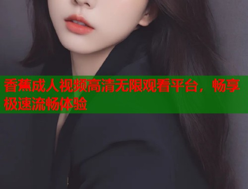 香蕉成人视频高清无限观看平台，畅享极速流畅体验