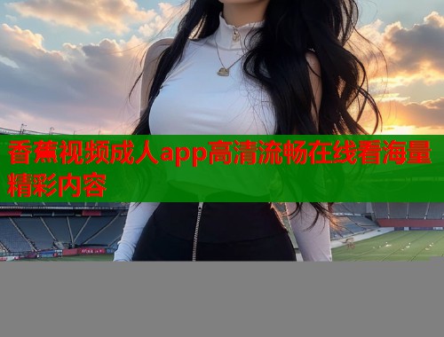 香蕉视频成人app高清流畅在线看海量精彩内容