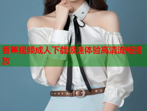 香蕉视频成人下载极速体验高清流畅播放