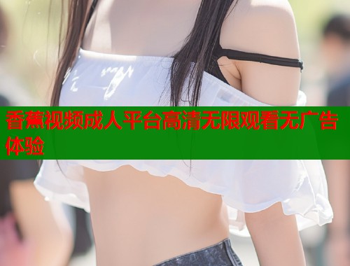 香蕉视频成人平台高清无限观看无广告体验