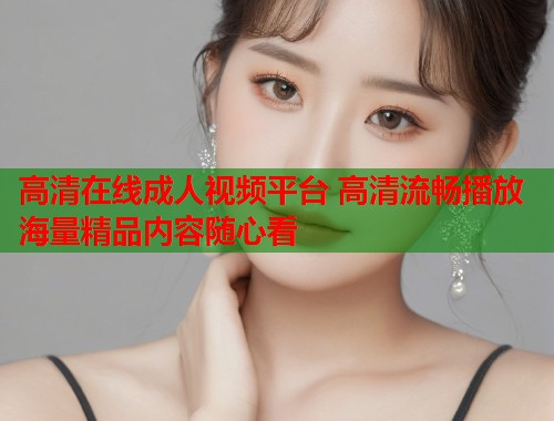 高清在线成人视频平台 高清流畅播放 海量精品内容随心看